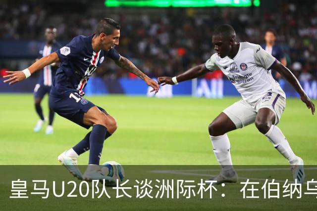 皇马U20队长谈洲际杯：在伯纳乌踢球是巨大荣幸 一直模仿莫德里奇
